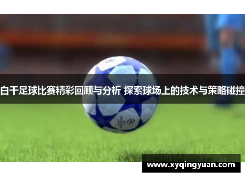 白干足球比赛精彩回顾与分析 探索球场上的技术与策略碰撞